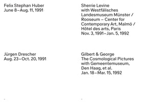 Schwarzer Text auf weißem Hintergrund, der eine Liste von vier Kunstausstellungen zeigt. Oben links: Felix Stephan Huber, June 8–Aug. 11, 1991. Unten links: Jürgen Drescher, Aug. 23–Oct. 20, 1991. Oben rechts: Sherrie Levine with Westfälisches Landesmuseum Münster / Rooseum – Center for Contemporary Art, Malmö / Hôtel des arts, Paris, Nov. 3, 1991–Jan. 5, 1992. Unten rechts: Gilbert & George, The Cosmological Pictures with Gemeentemuseum, Den Haag, et al., Jan. 18–Mar. 15, 1992.